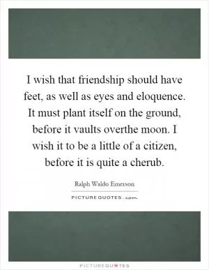 I wish that friendship should have feet, as well as eyes and eloquence. It must plant itself on the ground, before it vaults overthe moon. I wish it to be a little of a citizen, before it is quite a cherub Picture Quote #1