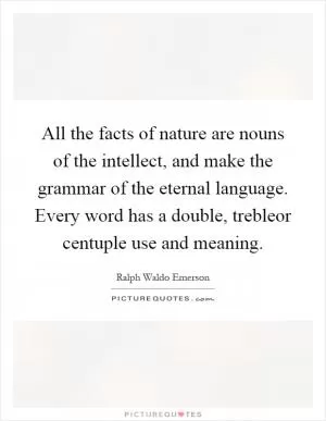 All the facts of nature are nouns of the intellect, and make the grammar of the eternal language. Every word has a double, trebleor centuple use and meaning Picture Quote #1
