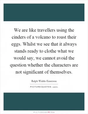 We are like travellers using the cinders of a volcano to roast their eggs. Whilst we see that it always stands ready to clothe what we would say, we cannot avoid the question whether the characters are not significant of themselves Picture Quote #1
