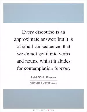 Every discourse is an approximate answer: but it is of small consequence, that we do not get it into verbs and nouns, whilst it abides for contemplation forever Picture Quote #1