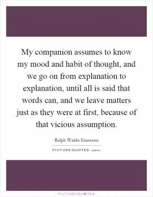 My companion assumes to know my mood and habit of thought, and we go on from explanation to explanation, until all is said that words can, and we leave matters just as they were at first, because of that vicious assumption Picture Quote #1