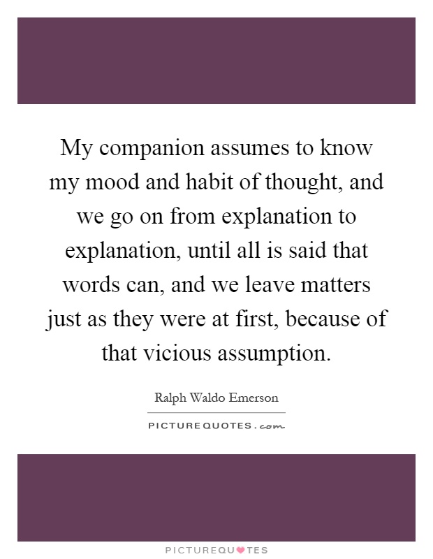 My companion assumes to know my mood and habit of thought, and we go on from explanation to explanation, until all is said that words can, and we leave matters just as they were at first, because of that vicious assumption Picture Quote #1