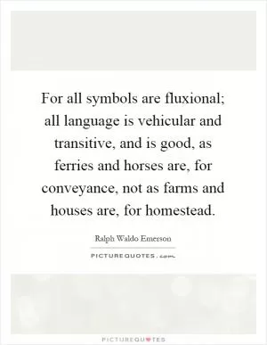 For all symbols are fluxional; all language is vehicular and transitive, and is good, as ferries and horses are, for conveyance, not as farms and houses are, for homestead Picture Quote #1