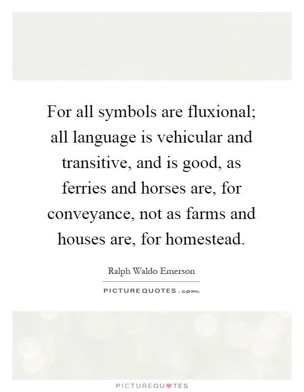 For all symbols are fluxional; all language is vehicular and transitive, and is good, as ferries and horses are, for conveyance, not as farms and houses are, for homestead Picture Quote #1