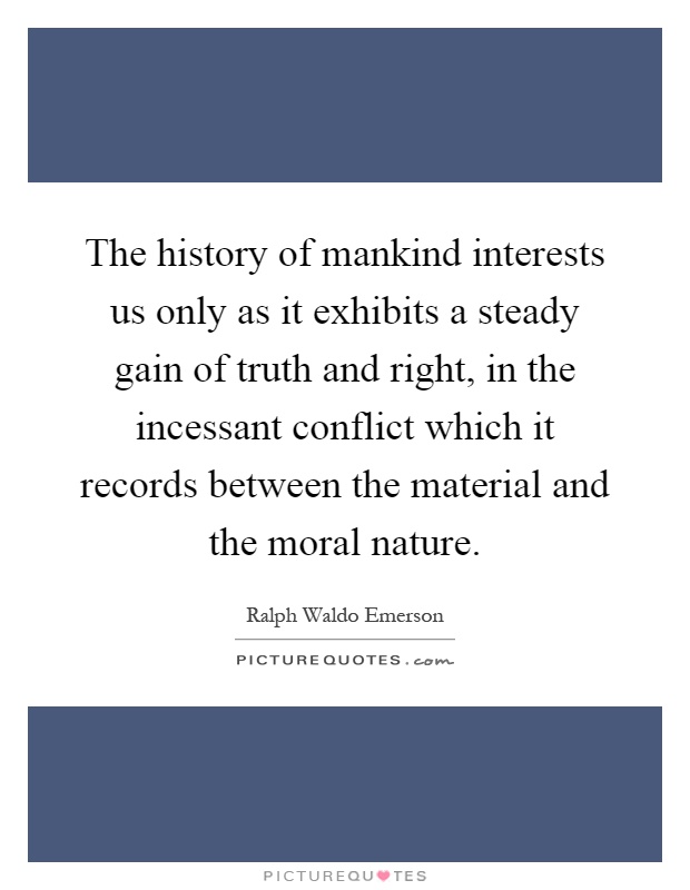 The history of mankind interests us only as it exhibits a steady gain of truth and right, in the incessant conflict which it records between the material and the moral nature Picture Quote #1