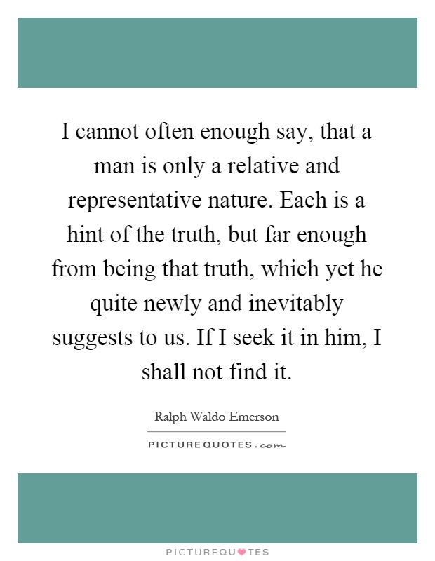 I cannot often enough say, that a man is only a relative and representative nature. Each is a hint of the truth, but far enough from being that truth, which yet he quite newly and inevitably suggests to us. If I seek it in him, I shall not find it Picture Quote #1