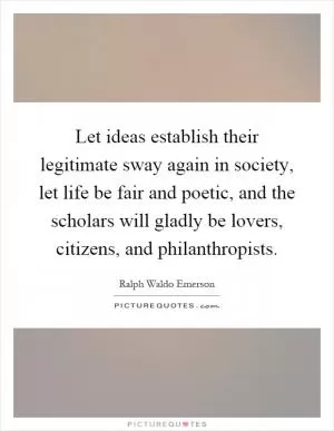 Let ideas establish their legitimate sway again in society, let life be fair and poetic, and the scholars will gladly be lovers, citizens, and philanthropists Picture Quote #1