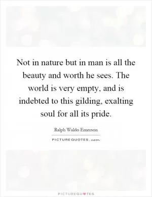 Not in nature but in man is all the beauty and worth he sees. The world is very empty, and is indebted to this gilding, exalting soul for all its pride Picture Quote #1
