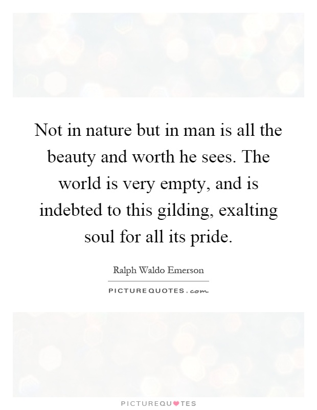 Not in nature but in man is all the beauty and worth he sees. The world is very empty, and is indebted to this gilding, exalting soul for all its pride Picture Quote #1