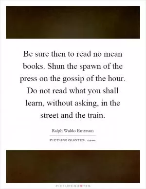 Be sure then to read no mean books. Shun the spawn of the press on the gossip of the hour. Do not read what you shall learn, without asking, in the street and the train Picture Quote #1