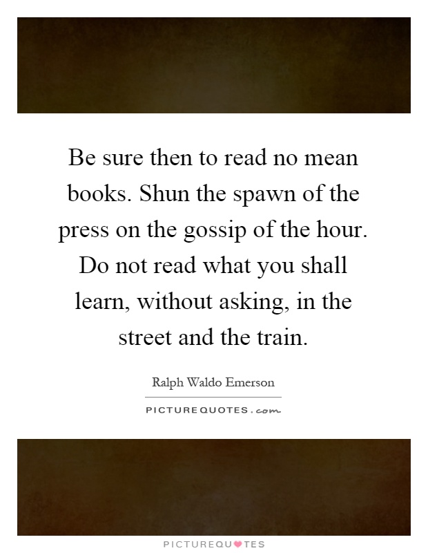 Be sure then to read no mean books. Shun the spawn of the press on the gossip of the hour. Do not read what you shall learn, without asking, in the street and the train Picture Quote #1