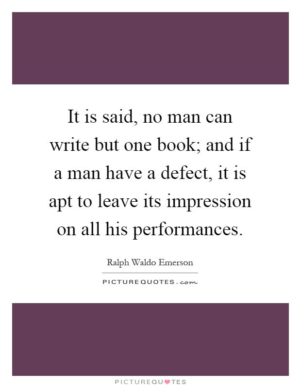 It is said, no man can write but one book; and if a man have a defect, it is apt to leave its impression on all his performances Picture Quote #1