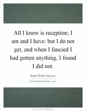 All I know is reception; I am and I have: but I do not get, and when I fancied I had gotten anything, I found I did not Picture Quote #1