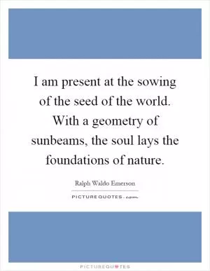 I am present at the sowing of the seed of the world. With a geometry of sunbeams, the soul lays the foundations of nature Picture Quote #1