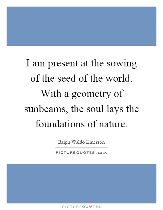 I am present at the sowing of the seed of the world. With a geometry of sunbeams, the soul lays the foundations of nature Picture Quote #1
