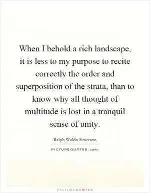 When I behold a rich landscape, it is less to my purpose to recite correctly the order and superposition of the strata, than to know why all thought of multitude is lost in a tranquil sense of unity Picture Quote #1