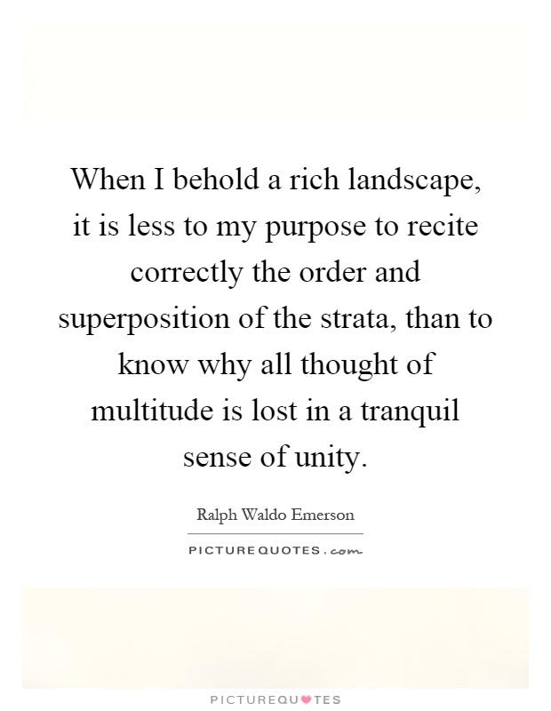 When I behold a rich landscape, it is less to my purpose to recite correctly the order and superposition of the strata, than to know why all thought of multitude is lost in a tranquil sense of unity Picture Quote #1