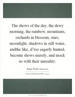 The shows of the day, the dewy morning, the rainbow, mountains, orchards in blossom, stars, moonlight, shadows in still water, andthe like, if too eagerly hunted, become shows merely, and mock us with their unreality Picture Quote #1