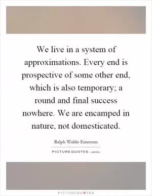 We live in a system of approximations. Every end is prospective of some other end, which is also temporary; a round and final success nowhere. We are encamped in nature, not domesticated Picture Quote #1