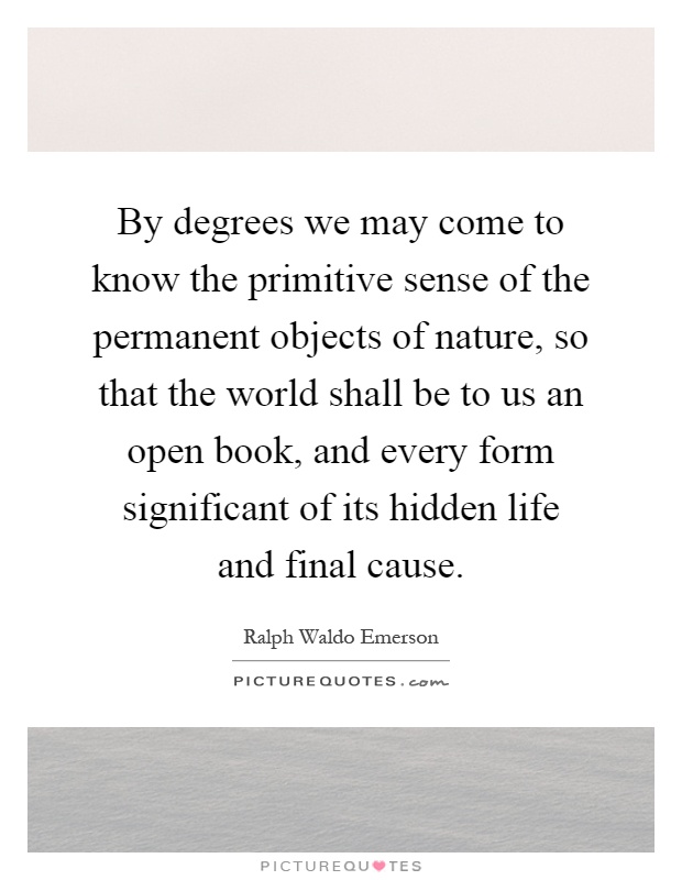 By degrees we may come to know the primitive sense of the permanent objects of nature, so that the world shall be to us an open book, and every form significant of its hidden life and final cause Picture Quote #1