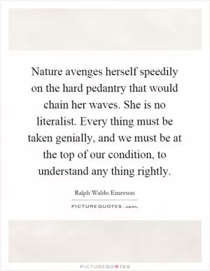 Nature avenges herself speedily on the hard pedantry that would chain her waves. She is no literalist. Every thing must be taken genially, and we must be at the top of our condition, to understand any thing rightly Picture Quote #1