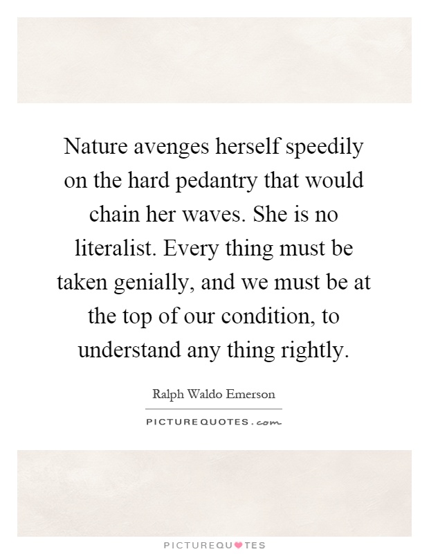 Nature avenges herself speedily on the hard pedantry that would chain her waves. She is no literalist. Every thing must be taken genially, and we must be at the top of our condition, to understand any thing rightly Picture Quote #1