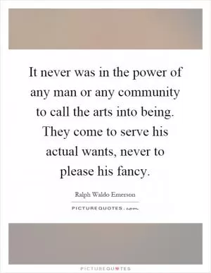 It never was in the power of any man or any community to call the arts into being. They come to serve his actual wants, never to please his fancy Picture Quote #1