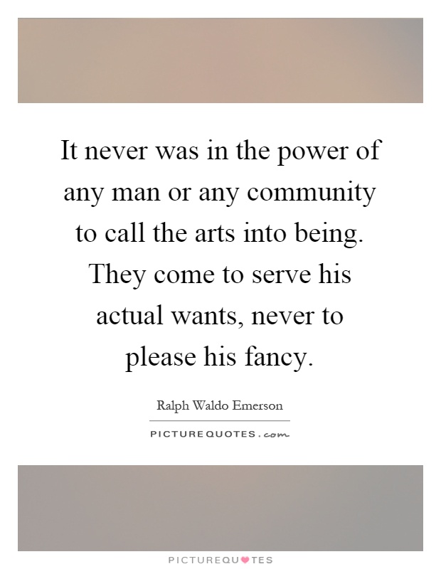 It never was in the power of any man or any community to call the arts into being. They come to serve his actual wants, never to please his fancy Picture Quote #1