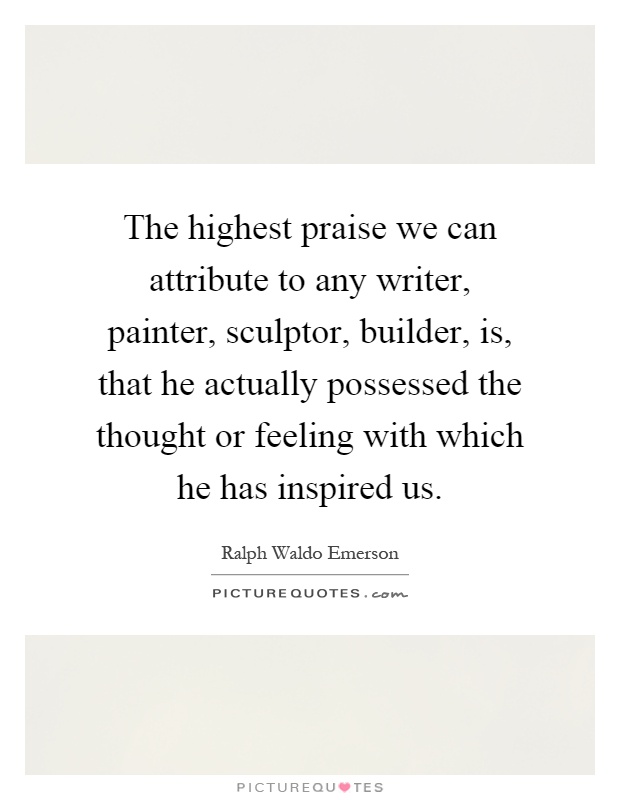 The highest praise we can attribute to any writer, painter, sculptor, builder, is, that he actually possessed the thought or feeling with which he has inspired us Picture Quote #1