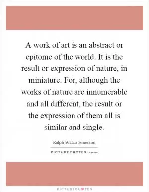 A work of art is an abstract or epitome of the world. It is the result or expression of nature, in miniature. For, although the works of nature are innumerable and all different, the result or the expression of them all is similar and single Picture Quote #1