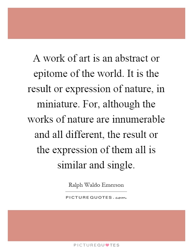 A work of art is an abstract or epitome of the world. It is the result or expression of nature, in miniature. For, although the works of nature are innumerable and all different, the result or the expression of them all is similar and single Picture Quote #1