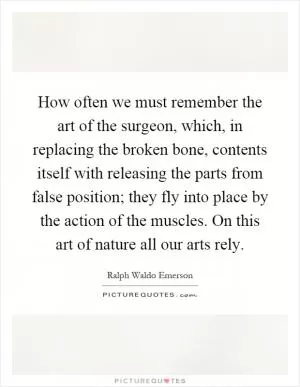 How often we must remember the art of the surgeon, which, in replacing the broken bone, contents itself with releasing the parts from false position; they fly into place by the action of the muscles. On this art of nature all our arts rely Picture Quote #1
