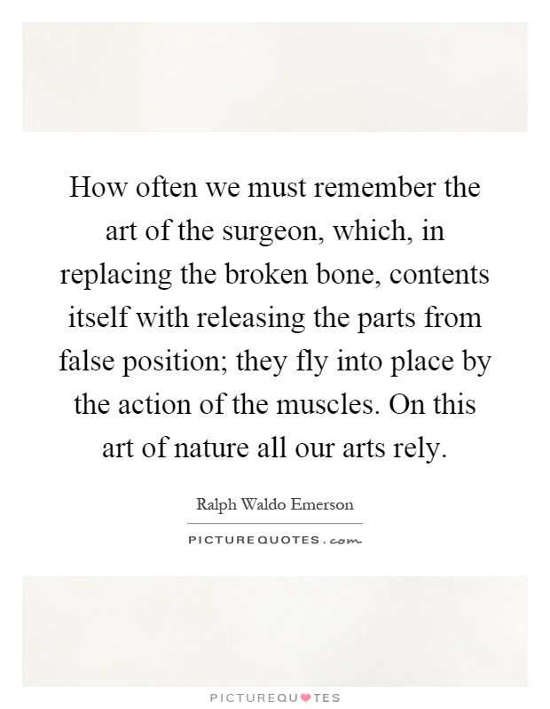 How often we must remember the art of the surgeon, which, in replacing the broken bone, contents itself with releasing the parts from false position; they fly into place by the action of the muscles. On this art of nature all our arts rely Picture Quote #1