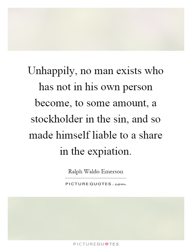Unhappily, no man exists who has not in his own person become, to some amount, a stockholder in the sin, and so made himself liable to a share in the expiation Picture Quote #1