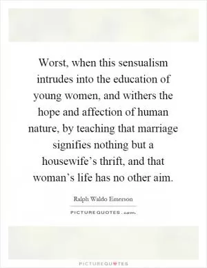 Worst, when this sensualism intrudes into the education of young women, and withers the hope and affection of human nature, by teaching that marriage signifies nothing but a housewife’s thrift, and that woman’s life has no other aim Picture Quote #1