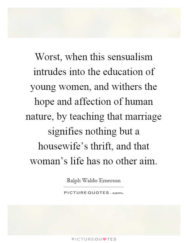 Worst, when this sensualism intrudes into the education of young women, and withers the hope and affection of human nature, by teaching that marriage signifies nothing but a housewife's thrift, and that woman's life has no other aim Picture Quote #1