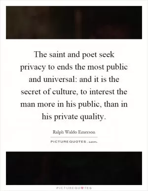 The saint and poet seek privacy to ends the most public and universal: and it is the secret of culture, to interest the man more in his public, than in his private quality Picture Quote #1