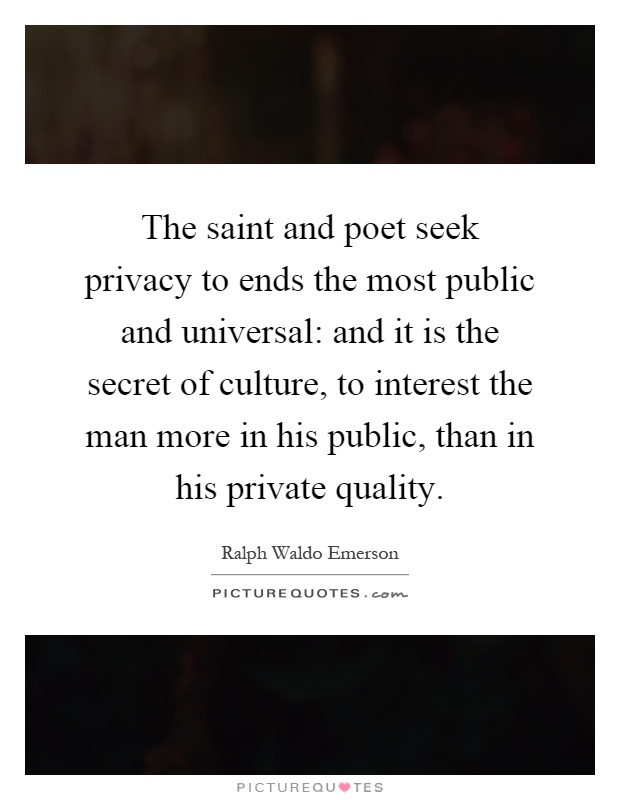 The saint and poet seek privacy to ends the most public and universal: and it is the secret of culture, to interest the man more in his public, than in his private quality Picture Quote #1