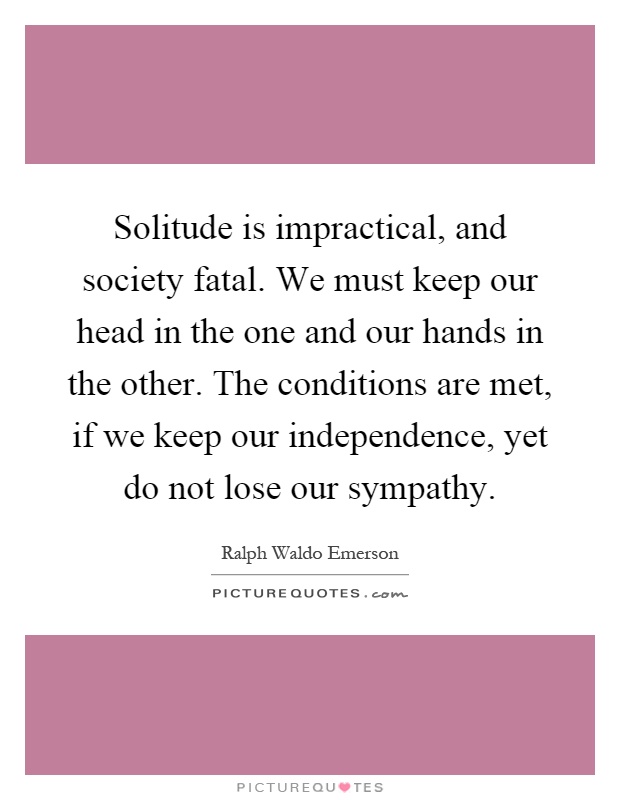 Solitude is impractical, and society fatal. We must keep our head in the one and our hands in the other. The conditions are met, if we keep our independence, yet do not lose our sympathy Picture Quote #1