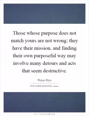 Those whose purpose does not match yours are not wrong; they have their mission, and finding their own purposeful way may involve many detours and acts that seem destructive Picture Quote #1