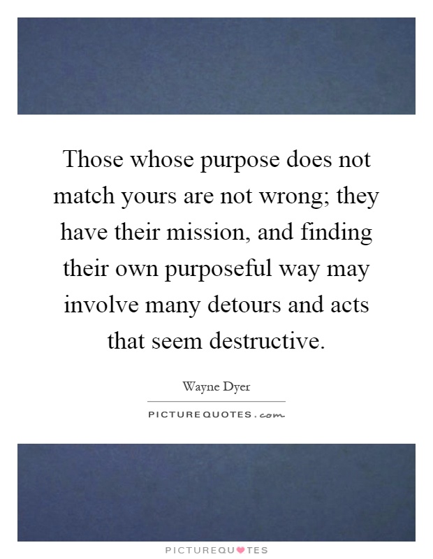 Those whose purpose does not match yours are not wrong; they have their mission, and finding their own purposeful way may involve many detours and acts that seem destructive Picture Quote #1