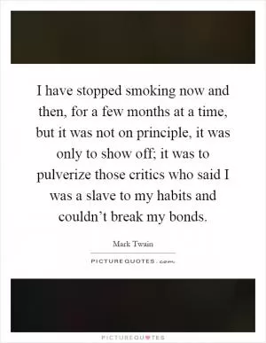 I have stopped smoking now and then, for a few months at a time, but it was not on principle, it was only to show off; it was to pulverize those critics who said I was a slave to my habits and couldn’t break my bonds Picture Quote #1