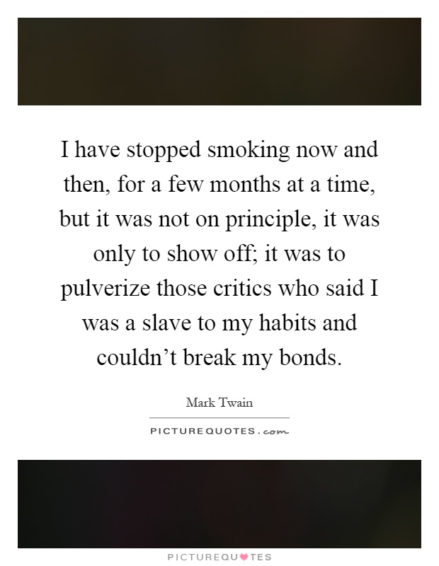 I have stopped smoking now and then, for a few months at a time, but it was not on principle, it was only to show off; it was to pulverize those critics who said I was a slave to my habits and couldn't break my bonds Picture Quote #1