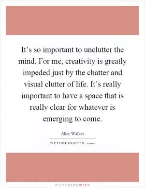 It’s so important to unclutter the mind. For me, creativity is greatly impeded just by the chatter and visual clutter of life. It’s really important to have a space that is really clear for whatever is emerging to come Picture Quote #1
