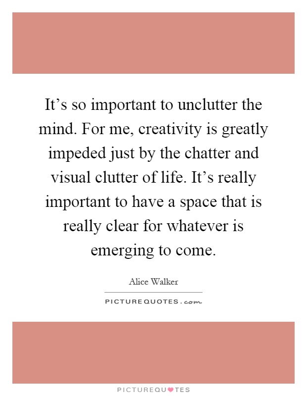 It's so important to unclutter the mind. For me, creativity is greatly impeded just by the chatter and visual clutter of life. It's really important to have a space that is really clear for whatever is emerging to come Picture Quote #1