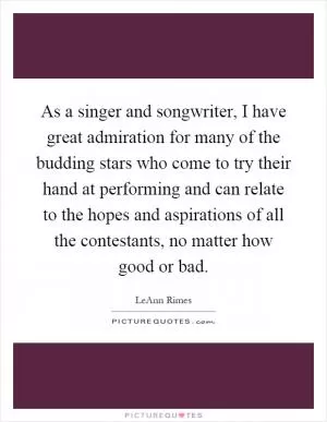 As a singer and songwriter, I have great admiration for many of the budding stars who come to try their hand at performing and can relate to the hopes and aspirations of all the contestants, no matter how good or bad Picture Quote #1