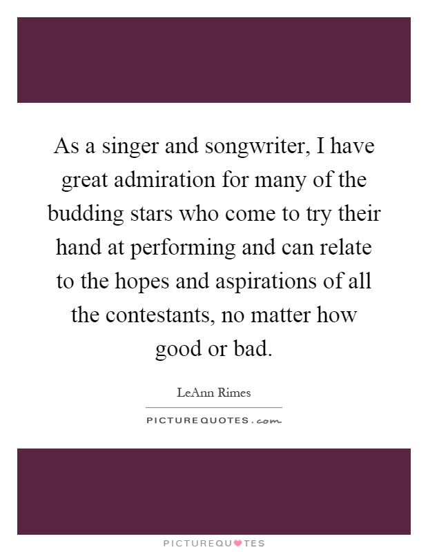 As a singer and songwriter, I have great admiration for many of the budding stars who come to try their hand at performing and can relate to the hopes and aspirations of all the contestants, no matter how good or bad Picture Quote #1