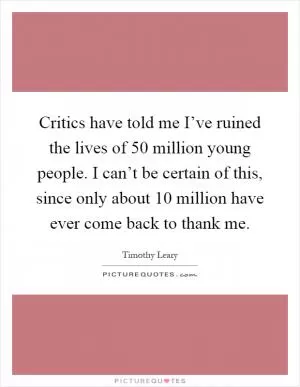 Critics have told me I’ve ruined the lives of 50 million young people. I can’t be certain of this, since only about 10 million have ever come back to thank me Picture Quote #1