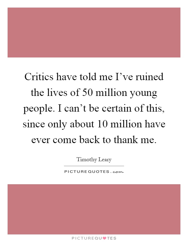 Critics have told me I've ruined the lives of 50 million young people. I can't be certain of this, since only about 10 million have ever come back to thank me Picture Quote #1