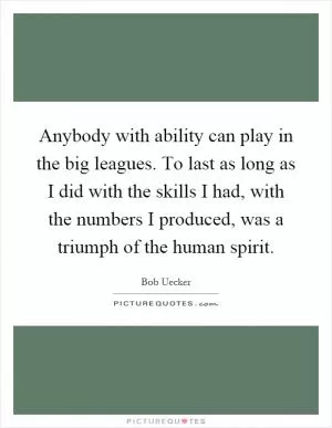 Anybody with ability can play in the big leagues. To last as long as I did with the skills I had, with the numbers I produced, was a triumph of the human spirit Picture Quote #1